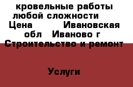 кровельные работы любой сложности .  › Цена ­ 100 - Ивановская обл., Иваново г. Строительство и ремонт » Услуги   . Ивановская обл.